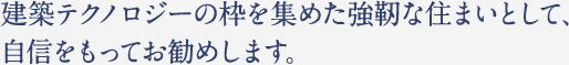 建築テクノロジーの枠を集めた強靭な住まいとして、 自信をもってお勧めします。