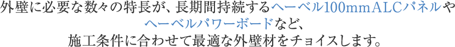 外壁に必要な数々の特長が、長期間持続するヘーベル100mmALCパネルや ヘーベルパワーボードなど、施工条件に合わせて最適な外壁材をチョイスします。