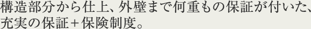 構造部分から仕上、外壁まで何重もの保証が付いた、充実の保証＋保険制度。