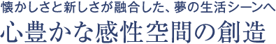 懐かしさと新しさが融合した、夢の生活シーンへ 心豊かな感性空間の創造