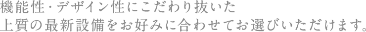 機能性・デザイン性にこだわり抜いた上質の最新設備をお好みに合わせてお選びいただけます。